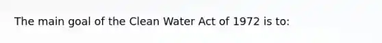 The main goal of the Clean Water Act of 1972 is to: