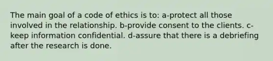 The main goal of a code of ethics is to: a-protect all those involved in the relationship. b-provide consent to the clients. c-keep information confidential. d-assure that there is a debriefing after the research is done.