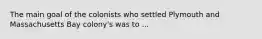 The main goal of the colonists who settled Plymouth and Massachusetts Bay colony's was to ...