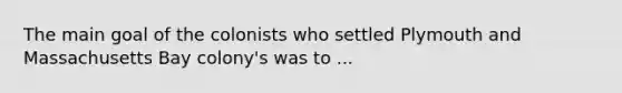 The main goal of the colonists who settled Plymouth and Massachusetts Bay colony's was to ...