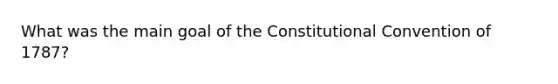 What was the main goal of the Constitutional Convention of 1787?