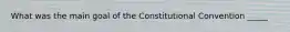 What was the main goal of the Constitutional Convention _____