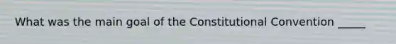 What was the main goal of the Constitutional Convention _____