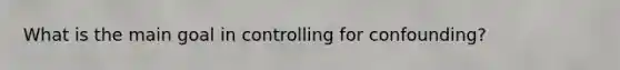 What is the main goal in controlling for confounding?
