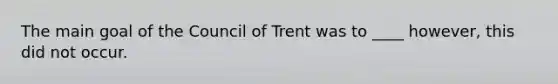 The main goal of the Council of Trent was to ____ however, this did not occur.