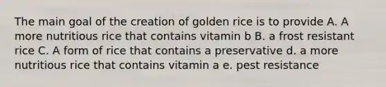 The main goal of the creation of golden rice is to provide A. A more nutritious rice that contains vitamin b B. a frost resistant rice C. A form of rice that contains a preservative d. a more nutritious rice that contains vitamin a e. pest resistance