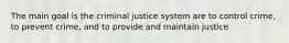 The main goal is the criminal justice system are to control crime, to prevent crime, and to provide and maintain justice