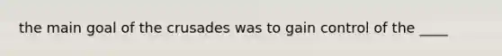 the main goal of the crusades was to gain control of the ____