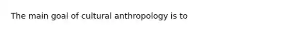 The main goal of cultural anthropology is to