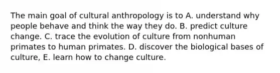 The main goal of cultural anthropology is to A. understand why people behave and think the way they do. B. predict culture change. C. trace the evolution of culture from nonhuman primates to human primates. D. discover the biological bases of culture, E. learn how to change culture.