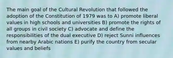 The main goal of the Cultural Revolution that followed the adoption of the Constitution of 1979 was to A) promote liberal values in high schools and universities B) promote the rights of all groups in civil society C) advocate and define the responsibilities of the dual executive D) reject Sunni influences from nearby Arabic nations E) purify the country from secular values and beliefs