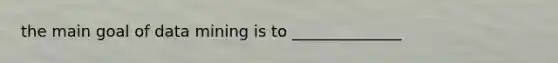 the main goal of data mining is to ______________