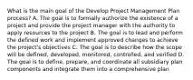 What is the main goal of the Develop Project Management Plan process? A. The goal is to formally authorize the existence of a project and provide the project manager with the authority to apply resources to the project B. The goal is to lead and perform the defined work and implement approved changes to achieve the project's objectives C. The goal is to describe how the scope will be defined, developed, monitored, controlled, and verified D. The goal is to define, prepare, and coordinate all subsidiary plan components and integrate them into a comprehensive plan