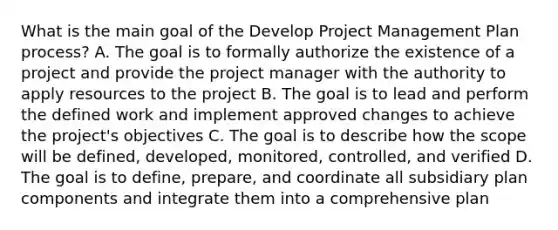 What is the main goal of the Develop Project Management Plan process? A. The goal is to formally authorize the existence of a project and provide the project manager with the authority to apply resources to the project B. The goal is to lead and perform the defined work and implement approved changes to achieve the project's objectives C. The goal is to describe how the scope will be defined, developed, monitored, controlled, and verified D. The goal is to define, prepare, and coordinate all subsidiary plan components and integrate them into a comprehensive plan