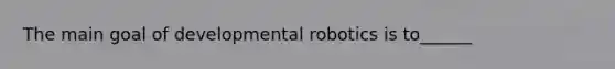 The main goal of developmental robotics is to______