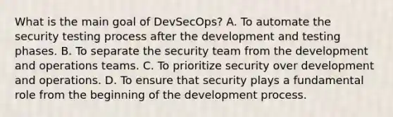 What is the main goal of DevSecOps? A. To automate the security testing process after the development and testing phases. B. To separate the security team from the development and operations teams. C. To prioritize security over development and operations. D. To ensure that security plays a fundamental role from the beginning of the development process.