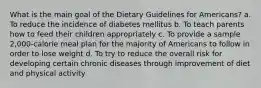 What is the main goal of the Dietary Guidelines for Americans? a. To reduce the incidence of diabetes mellitus b. To teach parents how to feed their children appropriately c. To provide a sample 2,000-calorie meal plan for the majority of Americans to follow in order to lose weight d. To try to reduce the overall risk for developing certain chronic diseases through improvement of diet and physical activity