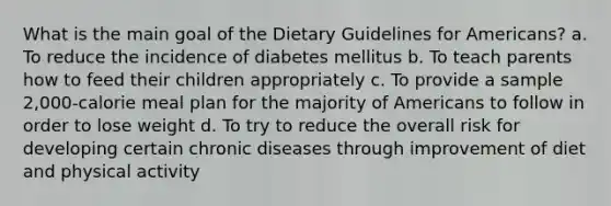 What is the main goal of the Dietary Guidelines for Americans? a. To reduce the incidence of diabetes mellitus b. To teach parents how to feed their children appropriately c. To provide a sample 2,000-calorie meal plan for the majority of Americans to follow in order to lose weight d. To try to reduce the overall risk for developing certain chronic diseases through improvement of diet and physical activity