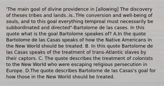 'The main goal of divine providence in [allowing] The discovery of theses tribes and lands..is..THe conversion and well-being of souls, and to this goal everything temproal must necessarily be subbordinated and directed"-Bartolome de las cases. In this quote what is the goal Bartolome speakes of? A.In the quote Bartolome de las Casas speaks of how the Native Americans in the New World should be treated. B. In this quote Bartolome de las Casas speaks of the treatment of trans-Atlantic slaves by their captors. C. The quote describes the treatment of colonists to the New World who were escaping religious persecution in Europe. D.The quote describes Bartolome de las Casas's goal for how those in the New World should be treated.