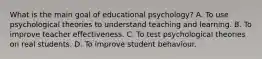 What is the main goal of educational psychology? A. To use psychological theories to understand teaching and learning. B. To improve teacher effectiveness. C. To test psychological theories on real students. D. To improve student behaviour.