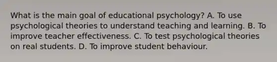 What is the main goal of educational psychology? A. To use psychological theories to understand teaching and learning. B. To improve teacher effectiveness. C. To test psychological theories on real students. D. To improve student behaviour.