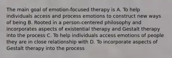 The main goal of emotion-focused therapy is A. To help individuals access and process emotions to construct new ways of being B. Rooted in a person-centered philosophy and incorporates aspects of existential therapy and Gestalt therapy into the process C. To help individuals access emotions of people they are in close relationship with D. To incorporate aspects of Gestalt therapy into the process