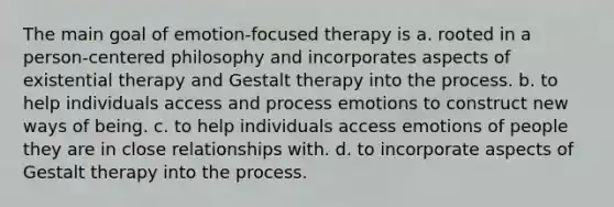 The main goal of emotion-focused therapy is a. rooted in a person-centered philosophy and incorporates aspects of existential therapy and Gestalt therapy into the process. b. to help individuals access and process emotions to construct new ways of being. c. to help individuals access emotions of people they are in close relationships with. d. to incorporate aspects of Gestalt therapy into the process.