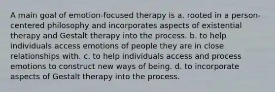 A main goal of emotion-focused therapy is a. rooted in a person-centered philosophy and incorporates aspects of existential therapy and Gestalt therapy into the process. b. to help individuals access emotions of people they are in close relationships with. c. to help individuals access and process emotions to construct new ways of being. d. to incorporate aspects of Gestalt therapy into the process.