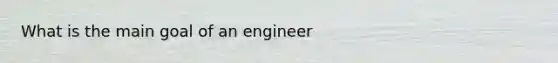 What is the main goal of an engineer