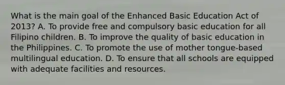 What is the main goal of the Enhanced Basic Education Act of 2013? A. To provide free and compulsory basic education for all Filipino children. B. To improve the quality of basic education in the Philippines. C. To promote the use of mother tongue-based multilingual education. D. To ensure that all schools are equipped with adequate facilities and resources.