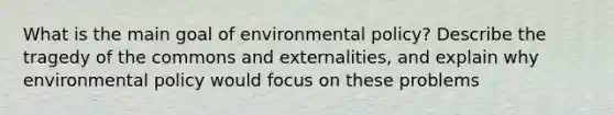 What is the main goal of environmental policy? Describe the tragedy of the commons and externalities, and explain why environmental policy would focus on these problems