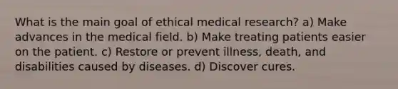 What is the main goal of ethical medical research? a) Make advances in the medical field. b) Make treating patients easier on the patient. c) Restore or prevent illness, death, and disabilities caused by diseases. d) Discover cures.