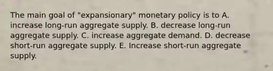 The main goal of "expansionary" monetary policy is to A. increase long-run aggregate supply. B. decrease long-run aggregate supply. C. increase aggregate demand. D. decrease short-run aggregate supply. E. Increase short-run aggregate supply.