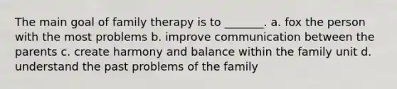 The main goal of family therapy is to _______. a. fox the person with the most problems b. improve communication between the parents c. create harmony and balance within the family unit d. understand the past problems of the family