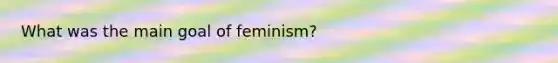 What was the main goal of feminism?