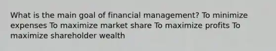 What is the main goal of financial management? To minimize expenses To maximize market share To maximize profits To maximize shareholder wealth