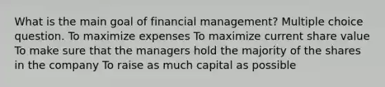 What is the main goal of financial management? Multiple choice question. To maximize expenses To maximize current share value To make sure that the managers hold the majority of the shares in the company To raise as much capital as possible