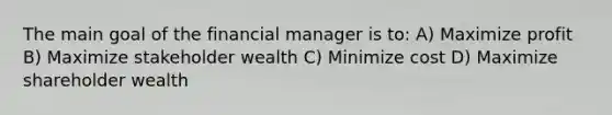 The main goal of the financial manager is to: A) Maximize profit B) Maximize stakeholder wealth C) Minimize cost D) Maximize shareholder wealth