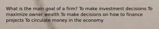 What is the main goal of a firm? To make investment decisions To maximize owner wealth To make decisions on how to finance projects To circulate money in the economy