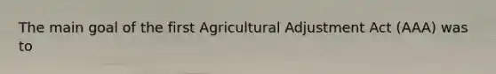 The main goal of the first Agricultural Adjustment Act (AAA) was to