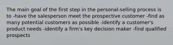 The main goal of the first step in the personal-selling process is to -have the salesperson meet the prospective customer -find as many potential customers as possible -identify a customer's product needs -identify a firm's key decision maker -find qualified prospects