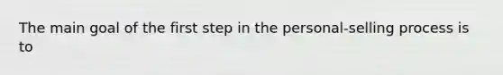 The main goal of the first step in the personal-selling process is to