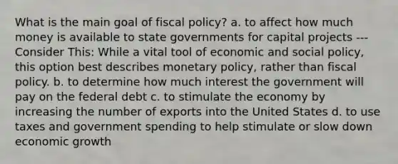 What is the main goal of fiscal policy? a. to affect how much money is available to state governments for capital projects --- Consider This: While a vital tool of economic and social policy, this option best describes monetary policy, rather than fiscal policy. b. to determine how much interest the government will pay on the federal debt c. to stimulate the economy by increasing the number of exports into the United States d. to use taxes and government spending to help stimulate or slow down economic growth