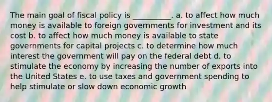 The main goal of fiscal policy is __________. a. to affect how much money is available to foreign governments for investment and its cost b. to affect how much money is available to state governments for capital projects c. to determine how much interest the government will pay on the federal debt d. to stimulate the economy by increasing the number of exports into the United States e. to use taxes and government spending to help stimulate or slow down economic growth