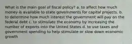 What is the main goal of fiscal policy? a. to affect how much money is available to state governments for capital projects. b. to determine how much interest the government will pay on the federal debt c. to stimulate the economy by increasing the number of exports into the United States d. to use taxes and government spending to help stimulate or slow down economic growth