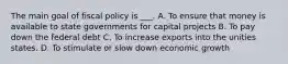 The main goal of fiscal policy is ___. A. To ensure that money is available to state governments for capital projects B. To pay down the federal debt C. To increase exports into the unities states. D. To stimulate or slow down economic growth