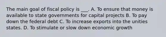 The main goal of fiscal policy is ___. A. To ensure that money is available to state governments for capital projects B. To pay down the federal debt C. To increase exports into the unities states. D. To stimulate or slow down economic growth