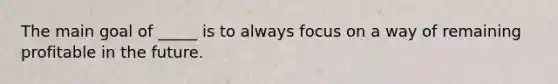 The main goal of _____ is to always focus on a way of remaining profitable in the future.