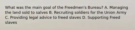 What was the main goal of the Freedmen's Bureau? A. Managing the land sold to salves B. Recruiting soldiers for the Union Army C. Providing legal advice to freed slaves D. Supporting Freed slaves