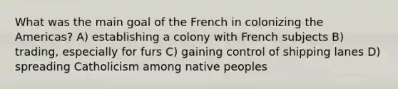 What was the main goal of the French in colonizing the Americas? A) establishing a colony with French subjects B) trading, especially for furs C) gaining control of shipping lanes D) spreading Catholicism among native peoples